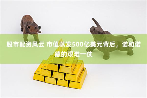 股市配资风云 市值蒸发500亿美元背后，诺和诺德的艰难一仗