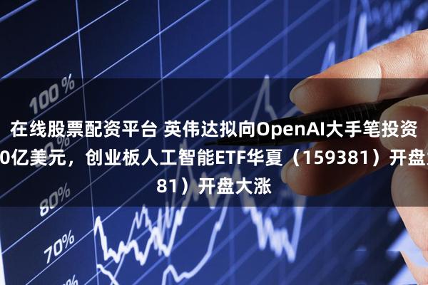 在线股票配资平台 英伟达拟向OpenAI大手笔投资1000亿美元，创业板人工智能ETF华夏（159381）开盘大涨