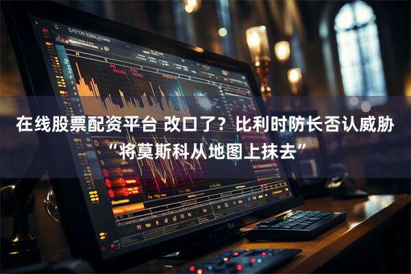 在线股票配资平台 改口了？比利时防长否认威胁“将莫斯科从地图上抹去”