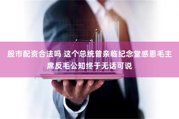 股市配资合法吗 这个总统曾亲临纪念堂感恩毛主席反毛公知终于无话可说