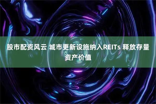 股市配资风云 城市更新设施纳入REITs 释放存量资产价值