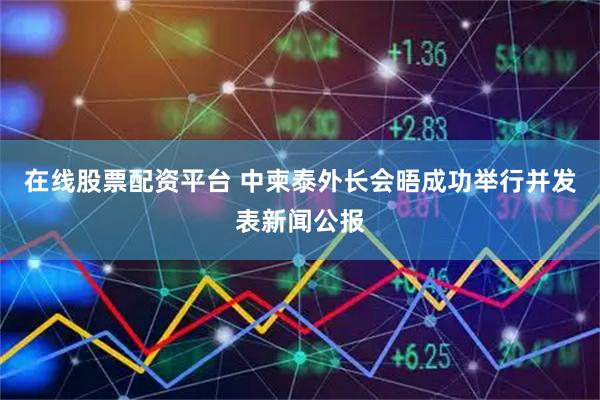 在线股票配资平台 中柬泰外长会晤成功举行并发表新闻公报