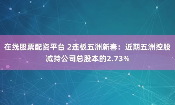 在线股票配资平台 2连板五洲新春：近期五洲控股减持公司总股本的2.73%