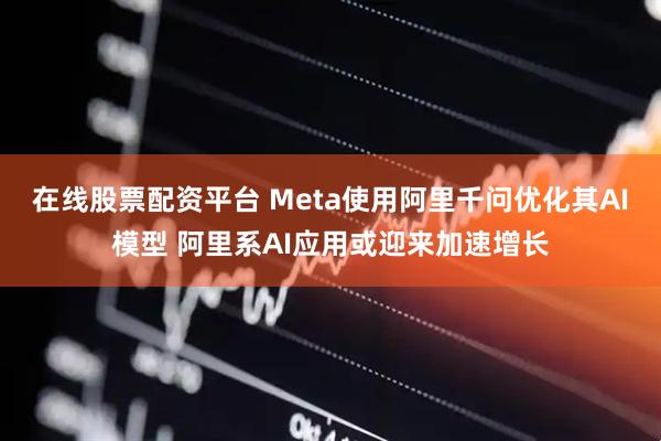 在线股票配资平台 Meta使用阿里千问优化其AI模型 阿里系AI应用或迎来加速增长