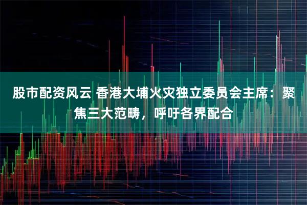 股市配资风云 香港大埔火灾独立委员会主席：聚焦三大范畴，呼吁各界配合