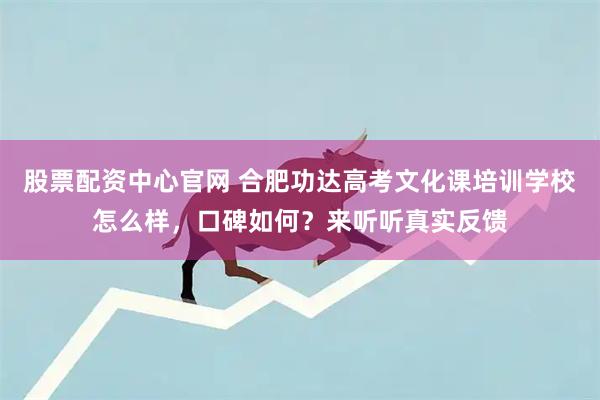 股票配资中心官网 合肥功达高考文化课培训学校怎么样，口碑如何？来听听真实反馈