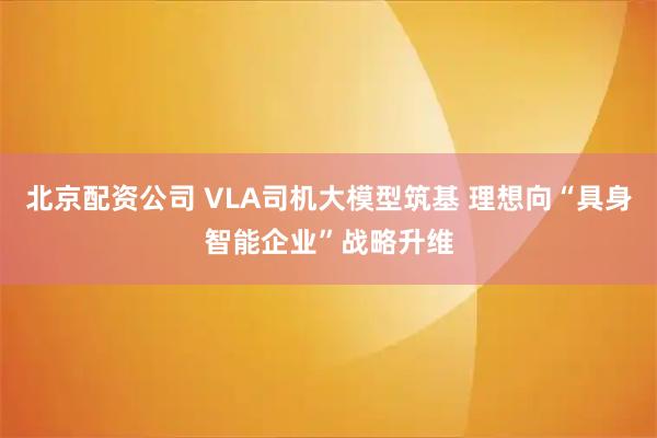 北京配资公司 VLA司机大模型筑基 理想向“具身智能企业”战略升维