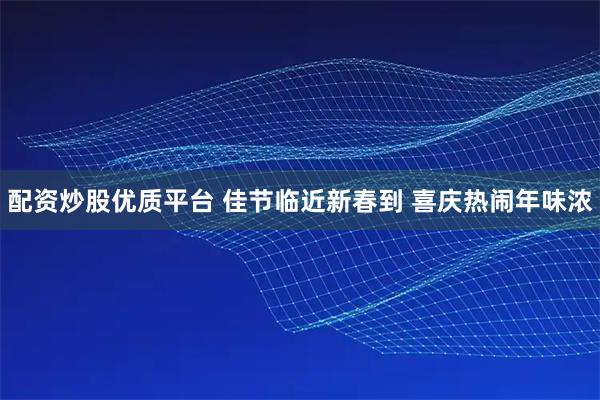配资炒股优质平台 佳节临近新春到 喜庆热闹年味浓