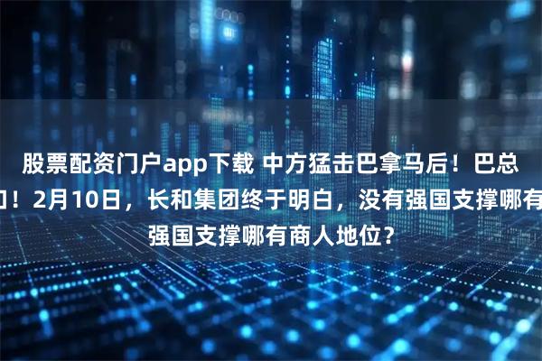 股票配资门户app下载 中方猛击巴拿马后！巴总统让步改口！2月10日，长和集团终于明白，没有强国支撑哪有商人地位？