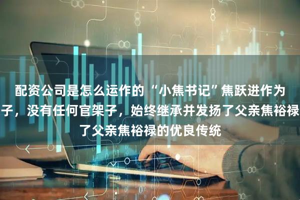 配资公司是怎么运作的 “小焦书记”焦跃进作为焦裕禄的次子，没有任何官架子，始终继承并发扬了父亲焦裕禄的优良传统