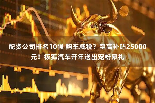 配资公司排名10强 购车减税？至高补贴25000元！极狐汽车开年送出宠粉豪礼