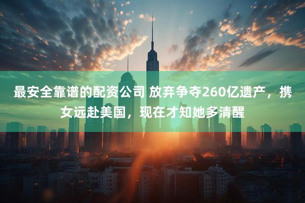最安全靠谱的配资公司 放弃争夺260亿遗产，携女远赴美国，现在才知她多清醒