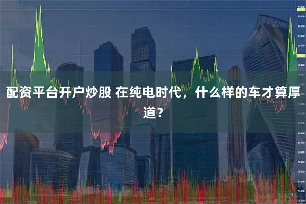 配资平台开户炒股 在纯电时代，什么样的车才算厚道？