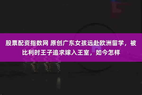 股票配资指数网 原创广东女孩远赴欧洲留学，被比利时王子追求嫁入王室，如今怎样