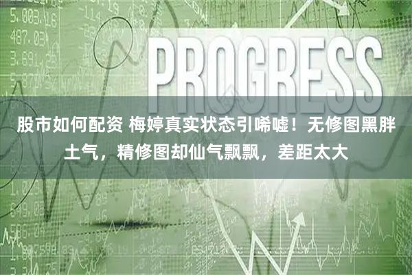 股市如何配资 梅婷真实状态引唏嘘！无修图黑胖土气，精修图却仙气飘飘，差距太大