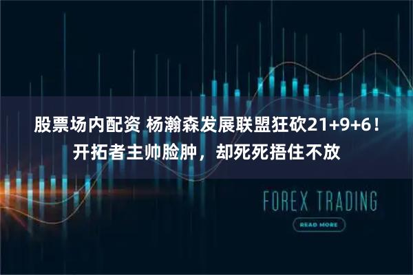 股票场内配资 杨瀚森发展联盟狂砍21+9+6！开拓者主帅脸肿，却死死捂住不放
