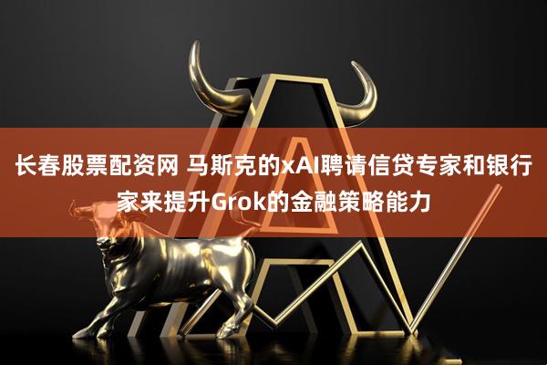 长春股票配资网 马斯克的xAI聘请信贷专家和银行家来提升Grok的金融策略能力