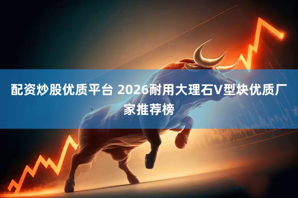 配资炒股优质平台 2026耐用大理石V型块优质厂家推荐榜