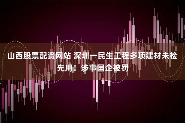 山西股票配资网站 深圳一民生工程多项建材未检先用！涉事国企被罚