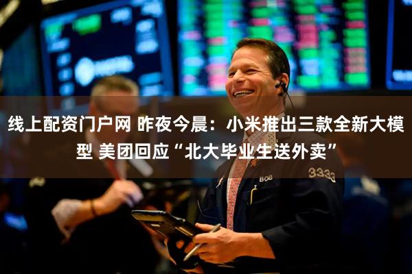 线上配资门户网 昨夜今晨：小米推出三款全新大模型 美团回应“北大毕业生送外卖”
