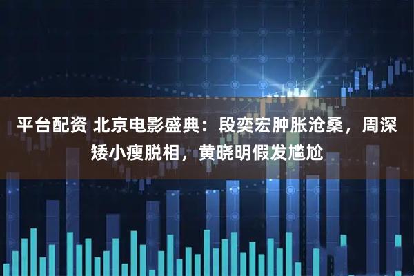 平台配资 北京电影盛典：段奕宏肿胀沧桑，周深矮小瘦脱相，黄晓明假发尴尬