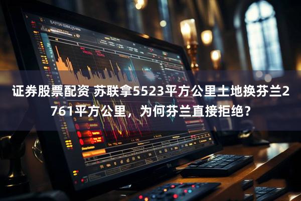 证券股票配资 苏联拿5523平方公里土地换芬兰2761平方公里，为何芬兰直接拒绝？