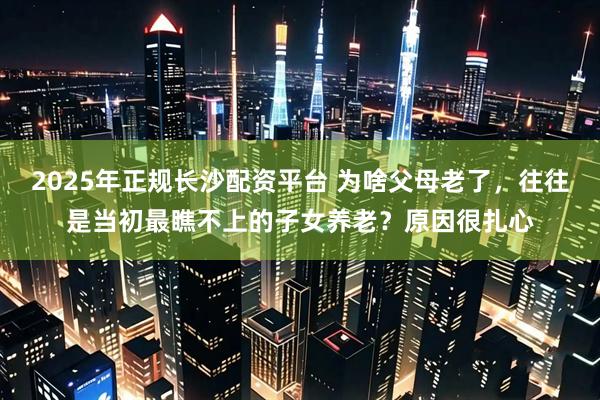 2025年正规长沙配资平台 为啥父母老了，往往是当初最瞧不上的子女养老？原因很扎心