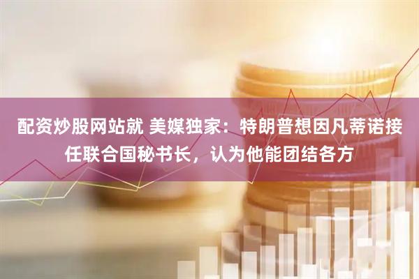 配资炒股网站就 美媒独家：特朗普想因凡蒂诺接任联合国秘书长，认为他能团结各方
